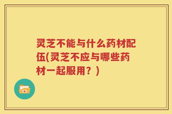 灵芝不能与什么药材配伍(灵芝不应与哪些药材一起服用？)