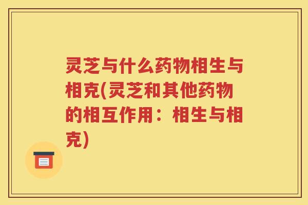 灵芝与什么药物相生与相克(灵芝和其他药物的相互作用：相生与相克)