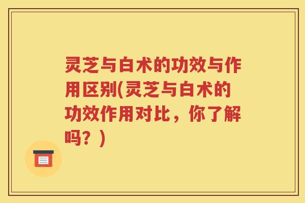 灵芝与白术的功效与作用区别(灵芝与白术的功效作用对比，你了解吗？)