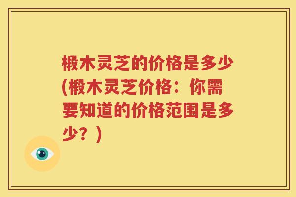 椴木灵芝的价格是多少(椴木灵芝价格：你需要知道的价格范围是多少？)