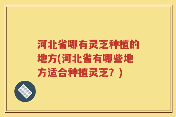 河北省哪有灵芝种植的地方(河北省有哪些地方适合种植灵芝？)