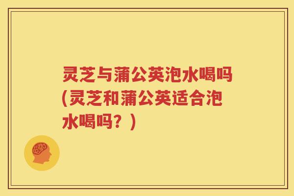 灵芝与蒲公英泡水喝吗(灵芝和蒲公英适合泡水喝吗？)