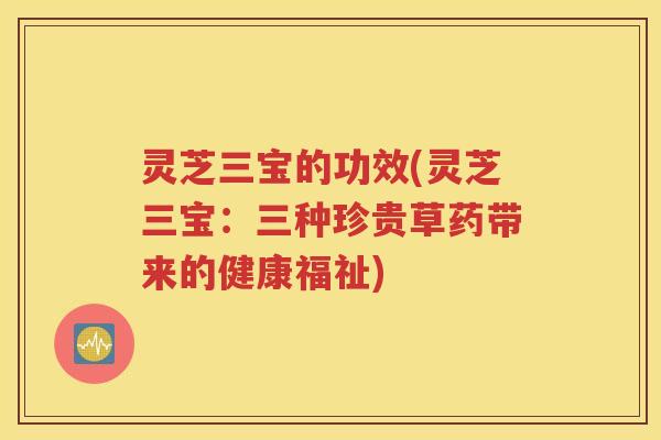 灵芝三宝的功效(灵芝三宝：三种珍贵草药带来的健康福祉)