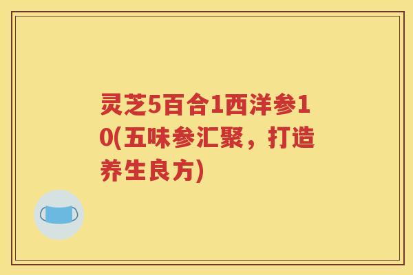 灵芝5百合1西洋参10(五味参汇聚，打造养生良方)