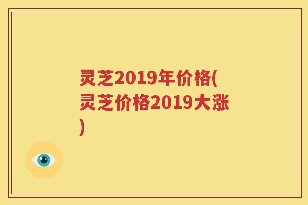 灵芝2019年价格(灵芝价格2019大涨)