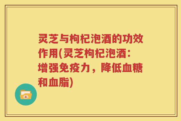 灵芝与枸杞泡酒的功效作用(灵芝枸杞泡酒：增强免疫力，降低血糖和血脂)
