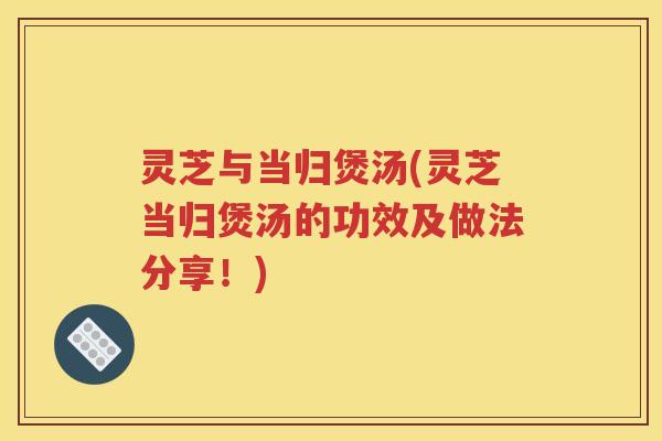 灵芝与当归煲汤(灵芝当归煲汤的功效及做法分享！)