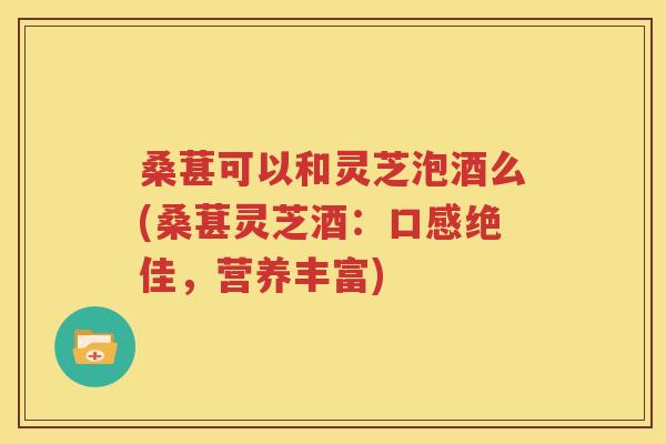 桑葚可以和灵芝泡酒么(桑葚灵芝酒：口感绝佳，营养丰富)