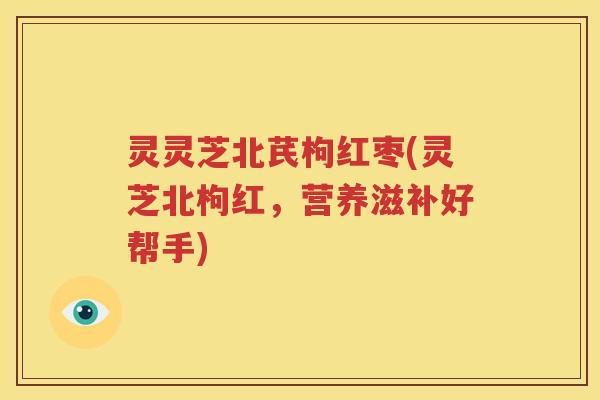 灵灵芝北芪枸红枣(灵芝北枸红，营养滋补好帮手)