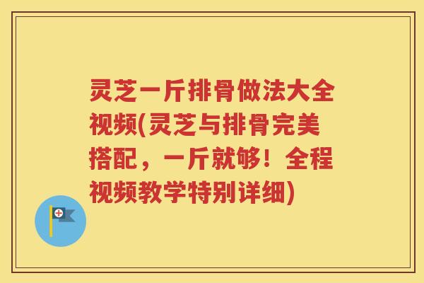 灵芝一斤排骨做法大全视频(灵芝与排骨完美搭配，一斤就够！全程视频教学特别详细)