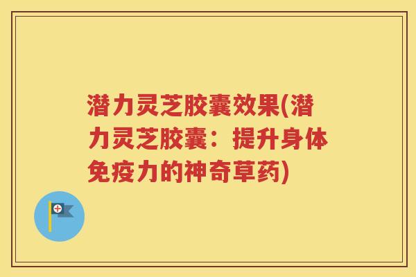潜力灵芝胶囊效果(潜力灵芝胶囊：提升身体免疫力的神奇草药)