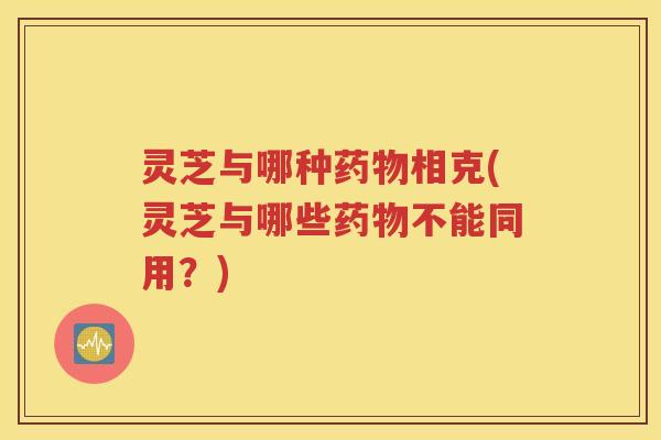 灵芝与哪种药物相克(灵芝与哪些药物不能同用？)