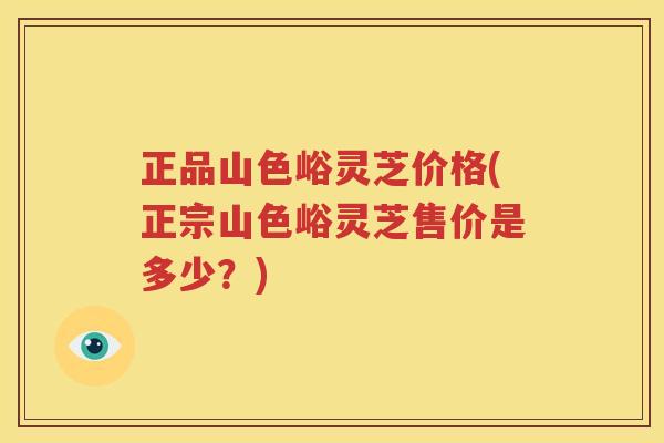正品山色峪灵芝价格(正宗山色峪灵芝售价是多少？)