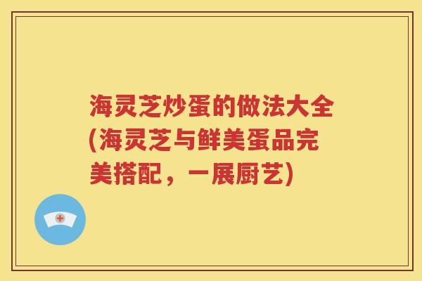 海灵芝炒蛋的做法大全(海灵芝与鲜美蛋品完美搭配，一展厨艺)