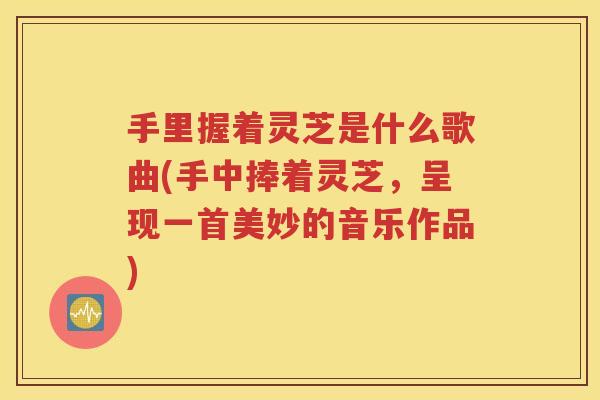 手里握着灵芝是什么歌曲(手中捧着灵芝，呈现一首美妙的音乐作品)