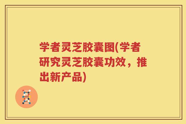学者灵芝胶囊图(学者研究灵芝胶囊功效，推出新产品)