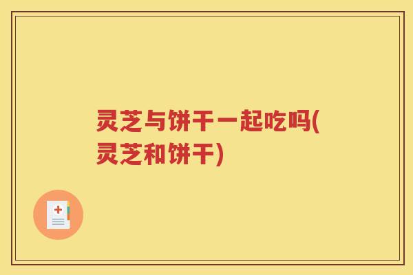 灵芝与饼干一起吃吗(灵芝和饼干)