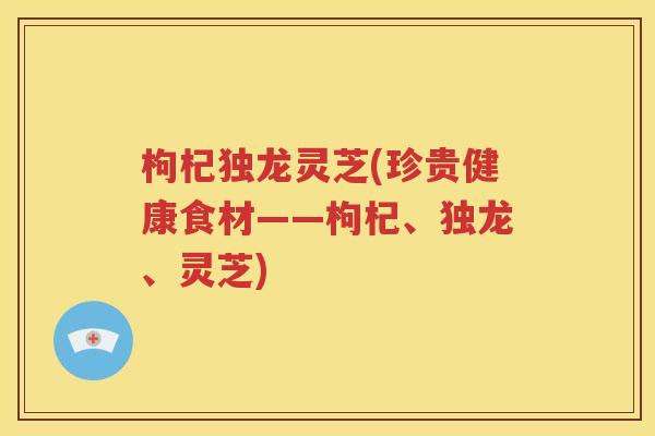 枸杞独龙灵芝(珍贵健康食材——枸杞、独龙、灵芝)
