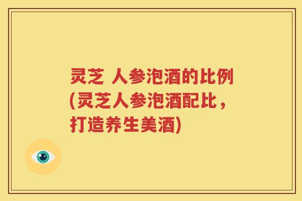 灵芝 人参泡酒的比例(灵芝人参泡酒配比，打造养生美酒)