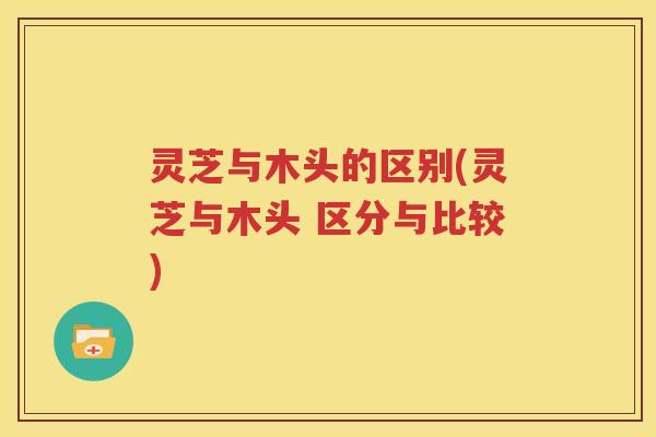 灵芝与木头的区别(灵芝与木头 区分与比较)