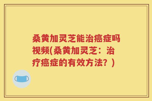 桑黄加灵芝能治癌症吗视频(桑黄加灵芝：治疗癌症的有效方法？)