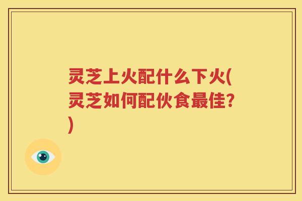 灵芝上火配什么下火(灵芝如何配伙食最佳？)