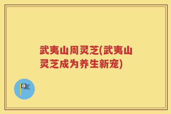 武夷山周灵芝(武夷山灵芝成为养生新宠)