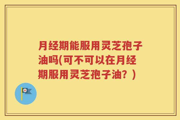 月经期能服用灵芝孢子油吗(可不可以在月经期服用灵芝孢子油？)