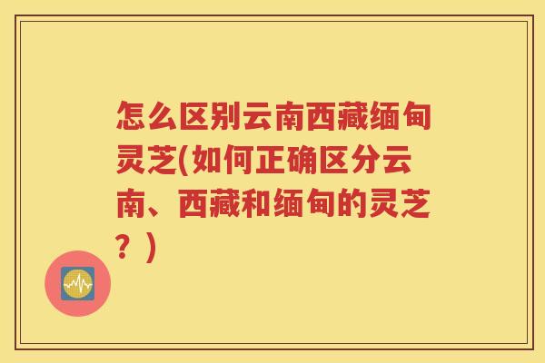 怎么区别云南西藏缅甸灵芝(如何正确区分云南、西藏和缅甸的灵芝？)