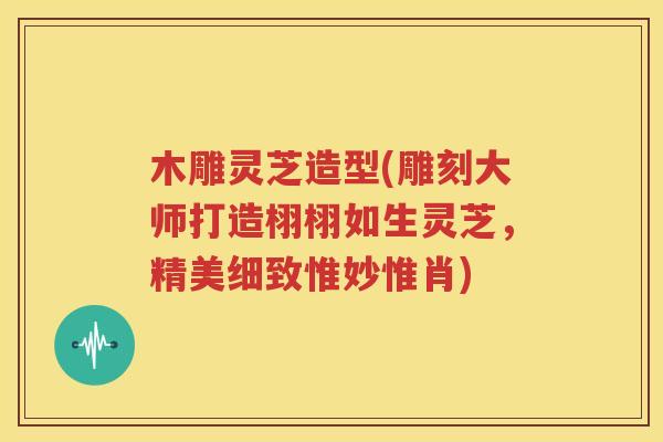 木雕灵芝造型(雕刻大师打造栩栩如生灵芝，精美细致惟妙惟肖)