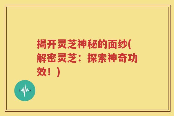 揭开灵芝神秘的面纱(解密灵芝：探索神奇功效！)