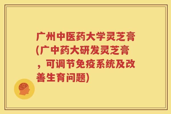 广州中医药大学灵芝膏(广中药大研发灵芝膏，可调节免疫系统及改善生育问题)