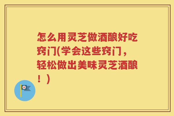 怎么用灵芝做酒酿好吃窍门(学会这些窍门，轻松做出美味灵芝酒酿！)