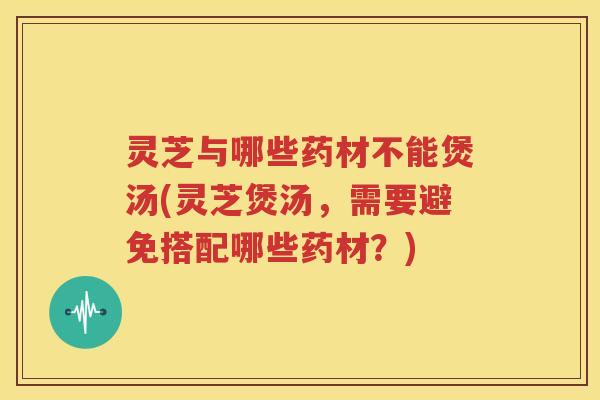 灵芝与哪些药材不能煲汤(灵芝煲汤，需要避免搭配哪些药材？)
