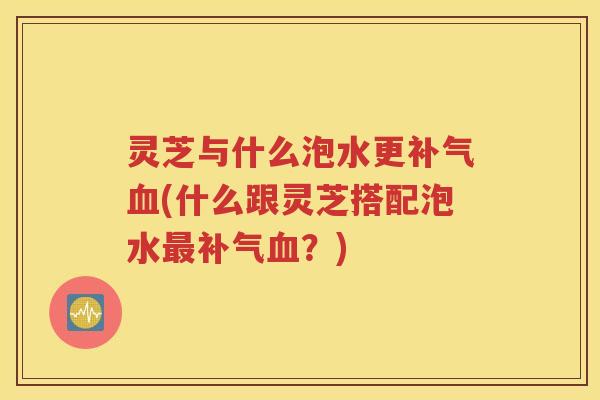灵芝与什么泡水更补气血(什么跟灵芝搭配泡水最补气血？)