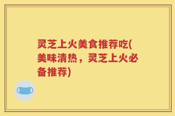 灵芝上火美食推荐吃(美味清热，灵芝上火必备推荐)