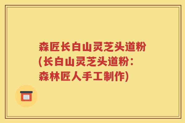 森匠长白山灵芝头道粉(长白山灵芝头道粉：森林匠人手工制作)