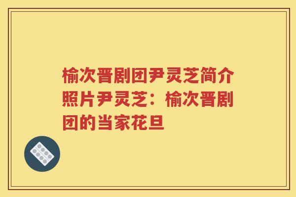 榆次晋剧团尹灵芝简介照片尹灵芝：榆次晋剧团的当家花旦