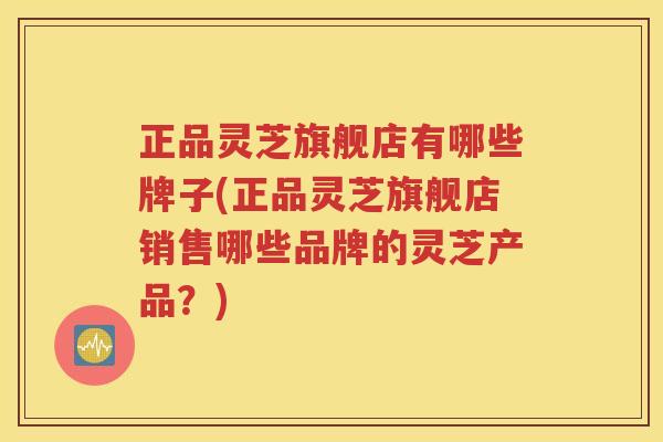 正品灵芝旗舰店有哪些牌子(正品灵芝旗舰店销售哪些品牌的灵芝产品？)