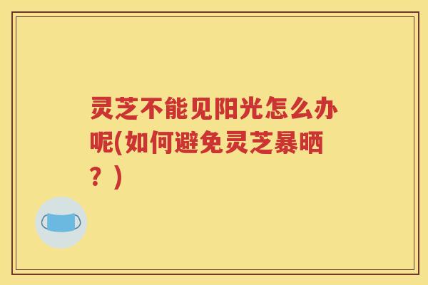 灵芝不能见阳光怎么办呢(如何避免灵芝暴晒？)