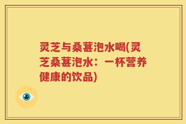 灵芝与桑葚泡水喝(灵芝桑葚泡水：一杯营养健康的饮品)