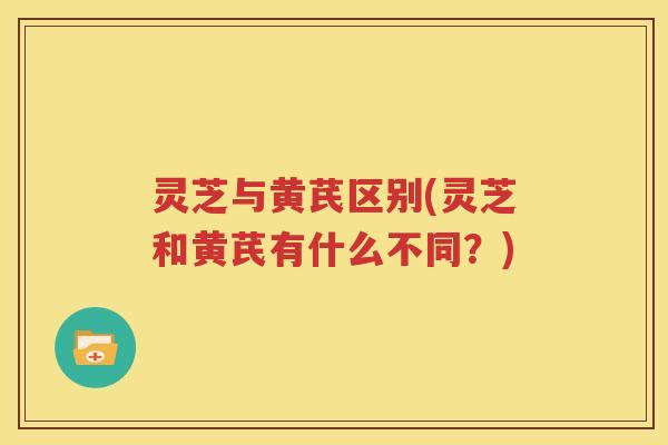 灵芝与黄芪区别(灵芝和黄芪有什么不同？)