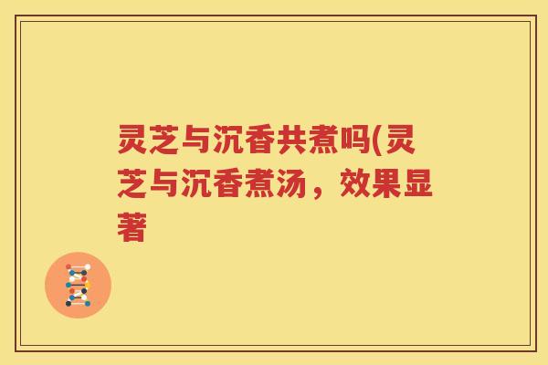灵芝与沉香共煮吗(灵芝与沉香煮汤，效果显著
