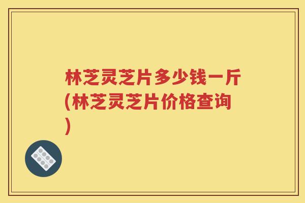 林芝灵芝片多少钱一斤(林芝灵芝片价格查询)