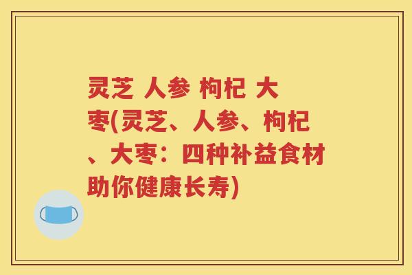 灵芝 人参 枸杞 大枣(灵芝、人参、枸杞、大枣：四种补益食材助你健康长寿)