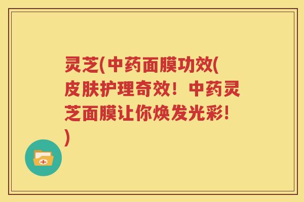 灵芝(中药面膜功效(皮肤护理奇效！中药灵芝面膜让你焕发光彩!)