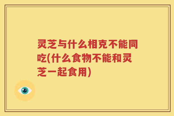 灵芝与什么相克不能同吃(什么食物不能和灵芝一起食用)