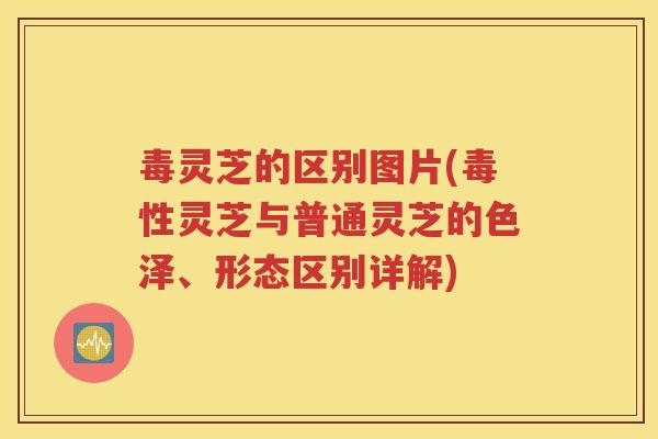 毒灵芝的区别图片(毒性灵芝与普通灵芝的色泽、形态区别详解)