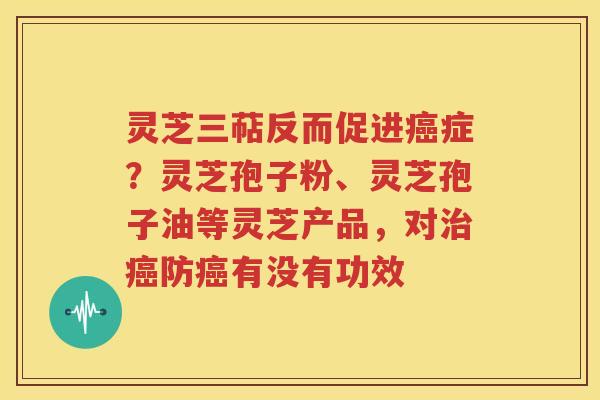 灵芝三萜反而促进癌症？灵芝孢子粉、灵芝孢子油等灵芝产品，对治癌防癌有没有功效
