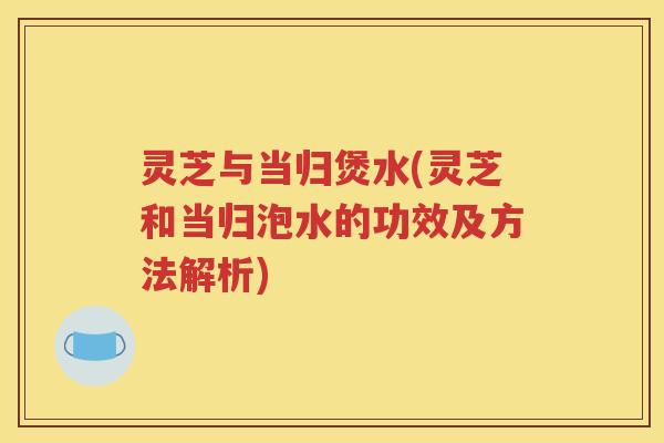 灵芝与当归煲水(灵芝和当归泡水的功效及方法解析)